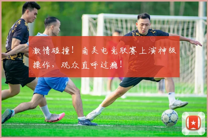 激情碰撞!南美电竞联赛上演神级操作,观众直呼过瘾!