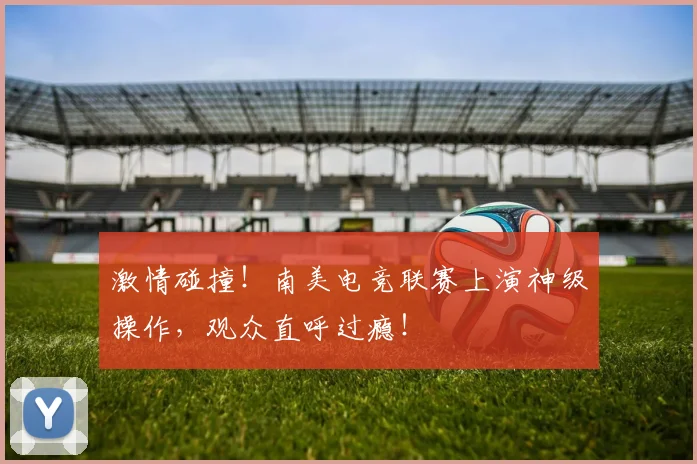 激情碰撞!南美电竞联赛上演神级操作,观众直呼过瘾!